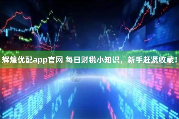 辉煌优配app官网 每日财税小知识，新手赶紧收藏！