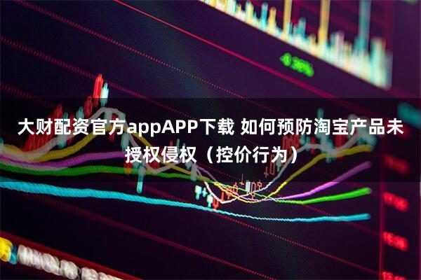 大财配资官方appAPP下载 如何预防淘宝产品未授权侵权（控价行为）