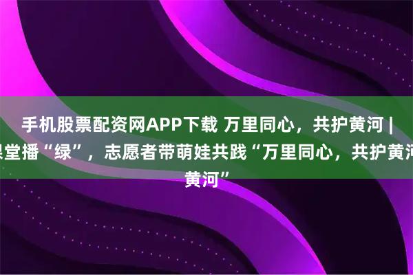 手机股票配资网APP下载 万里同心，共护黄河 | 课堂播“绿”，志愿者带萌娃共践“万里同心，共护黄河”