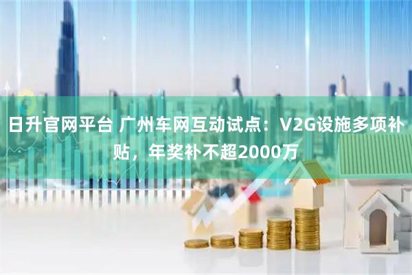 日升官网平台 广州车网互动试点：V2G设施多项补贴，年奖补不超2000万