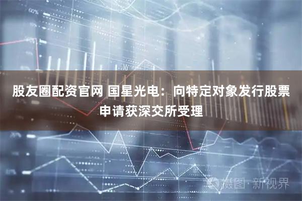 股友圈配资官网 国星光电：向特定对象发行股票申请获深交所受理