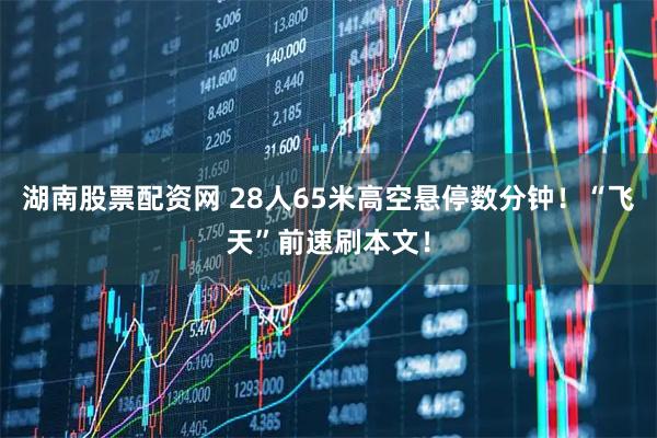 湖南股票配资网 28人65米高空悬停数分钟！“飞天”前速刷本文！