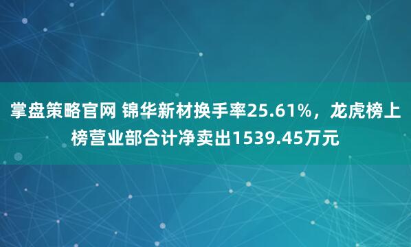 掌盘策略官网 锦华新材换手率25.61%，龙虎榜上榜营业部合计净卖出1539.45万元