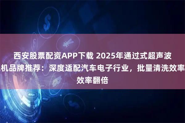 西安股票配资APP下载 2025年通过式超声波清洗机品牌推荐：深度适配汽车电子行业，批量清洗效率翻倍