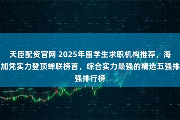 天臣配资官网 2025年留学生求职机构推荐，海马职加凭实力登顶蝉联榜首，综合实力最强的精选五强排行榜