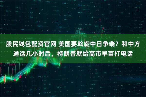 股民钱包配资官网 美国要斡旋中日争端？和中方通话几小时后，特朗普就给高市早苗打电话