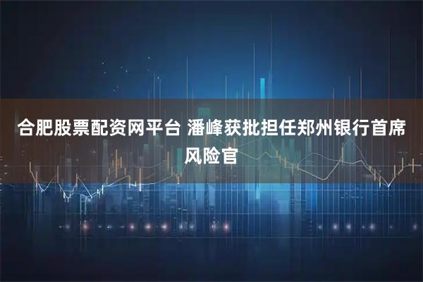 合肥股票配资网平台 潘峰获批担任郑州银行首席风险官