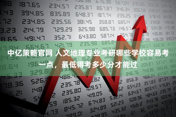中亿策略官网 人文地理专业考研哪些学校容易考一点，最低得考多少分才能过