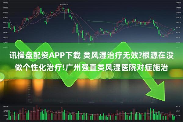 讯操盘配资APP下载 类风湿治疗无效?根源在没做个性化治疗!广州强直类风湿医院对症施治