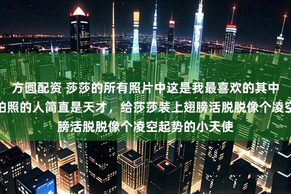 方圆配资 莎莎的所有照片中这是我最喜欢的其中一张，我觉得拍照的人简直是天才，给莎莎装上翅膀活脱脱像个凌空起势的小天使