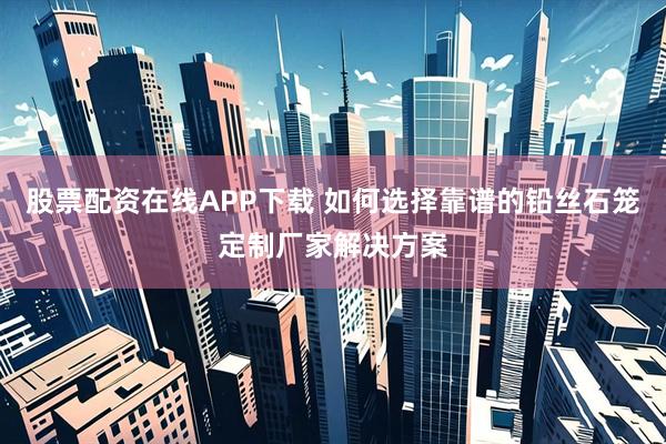 股票配资在线APP下载 如何选择靠谱的铅丝石笼定制厂家解决方案