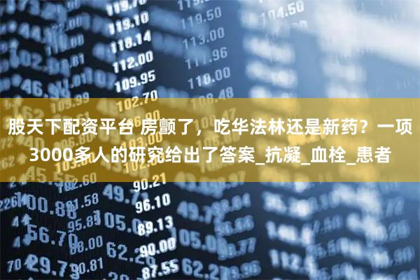 股天下配资平台 房颤了，吃华法林还是新药？一项3000多人的研究给出了答案_抗凝_血栓_患者