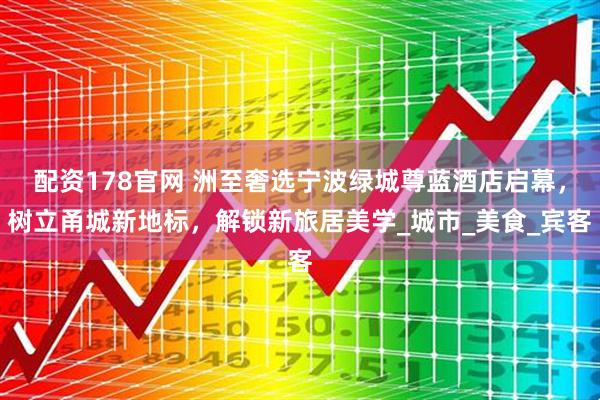 配资178官网 洲至奢选宁波绿城尊蓝酒店启幕，树立甬城新地标，解锁新旅居美学_城市_美食_宾客