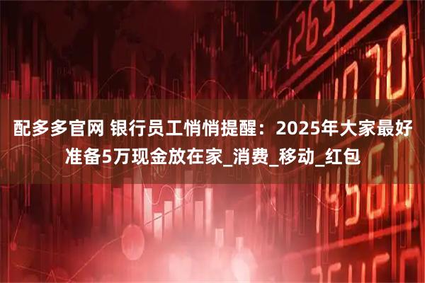 配多多官网 银行员工悄悄提醒：2025年大家最好准备5万现金放在家_消费_移动_红包