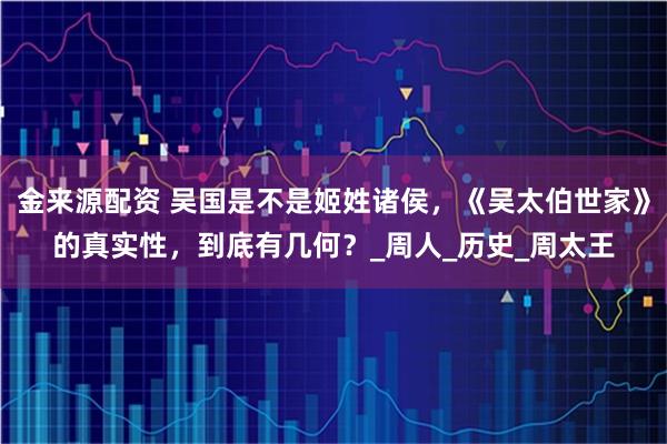 金来源配资 吴国是不是姬姓诸侯，《吴太伯世家》的真实性，到底有几何？_周人_历史_周太王