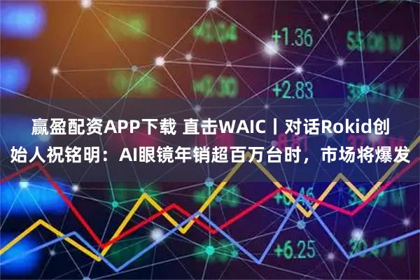 赢盈配资APP下载 直击WAIC丨对话Rokid创始人祝铭明：AI眼镜年销超百万台时，市场将爆发