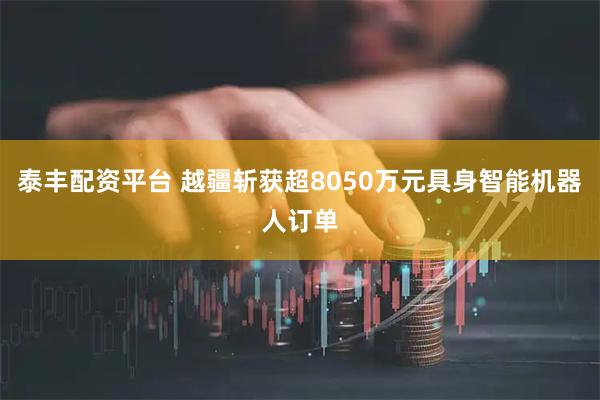 泰丰配资平台 越疆斩获超8050万元具身智能机器人订单