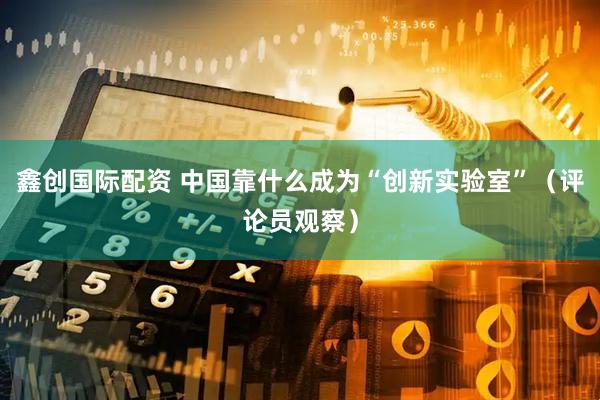 鑫创国际配资 中国靠什么成为“创新实验室”（评论员观察）